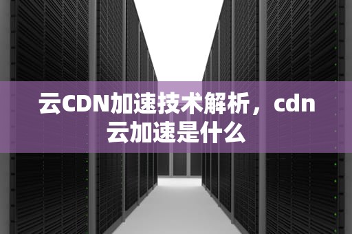 云CDN加速技术解析，cdn云加速是什么
