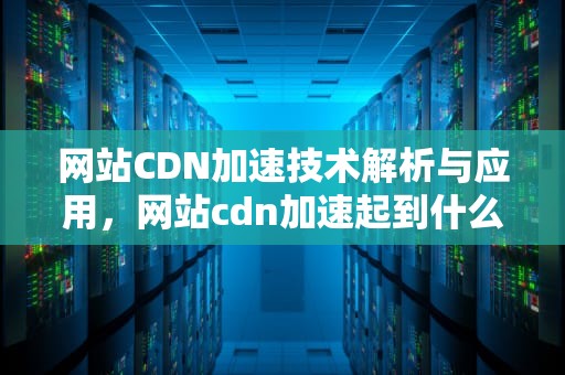 网站CDN加速技术解析与应用，网站cdn加速起到什么作用
