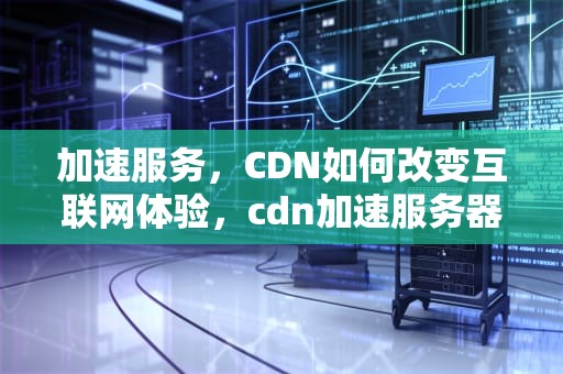 加速服务，CDN如何改变互联网体验，cdn加速服务器