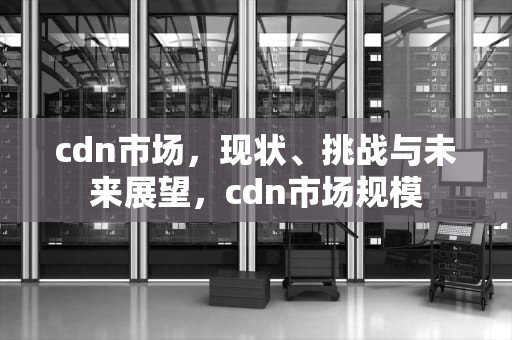 cdn市场，现状、挑战与未来展望，cdn市场规模
