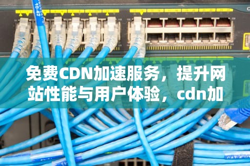 免费CDN加速服务，提升网站性能与用户体验，cdn加速免费下载