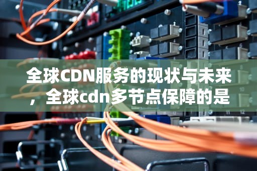 全球CDN服务的现状与未来，全球cdn多节点保障的是网站的哪些性能