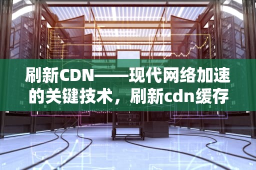 刷新CDN——现代网络加速的关键技术，刷新cdn缓存
