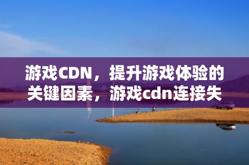 游戏CDN，提升游戏体验的关键因素，游戏cdn连接失败