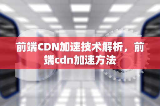 前端CDN加速技术解析，前端cdn加速方法
