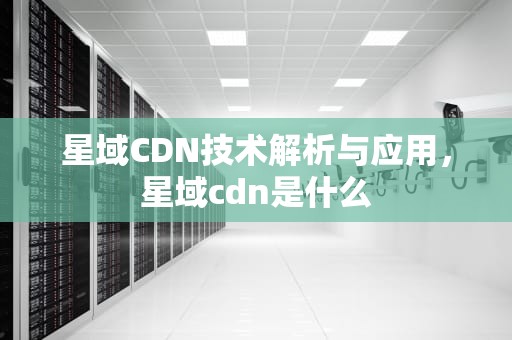 星域CDN技术解析与应用，星域cdn是什么