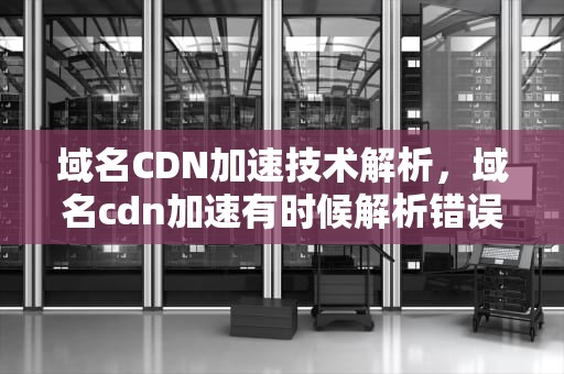 域名CDN加速技术解析，域名cdn加速有时候解析错误