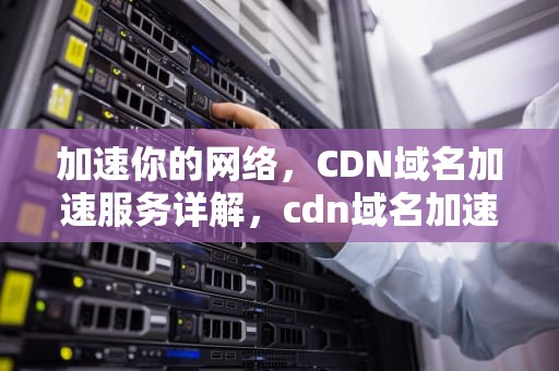 加速你的网络，CDN域名加速服务详解，cdn域名加速原理