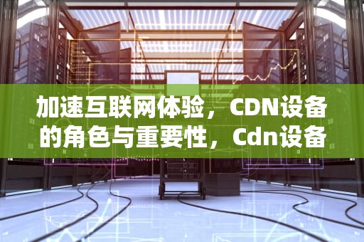 加速互联网体验，CDN设备的角色与重要性，Cdn设备是干嘛