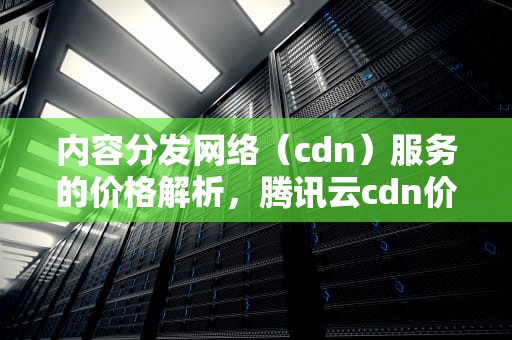 内容分发网络（cdn）服务的价格解析，腾讯云cdn价格