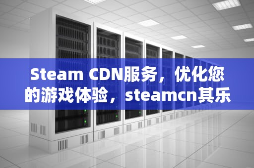 Steam CDN服务，优化您的游戏体验，steamcn其乐