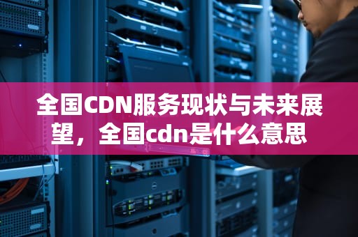 全国CDN服务现状与未来展望，全国cdn是什么意思