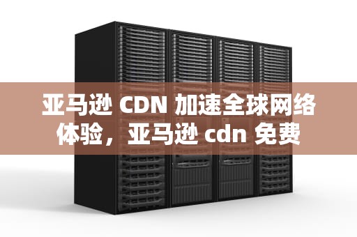 亚马逊 CDN 加速全球网络体验，亚马逊 cdn 免费