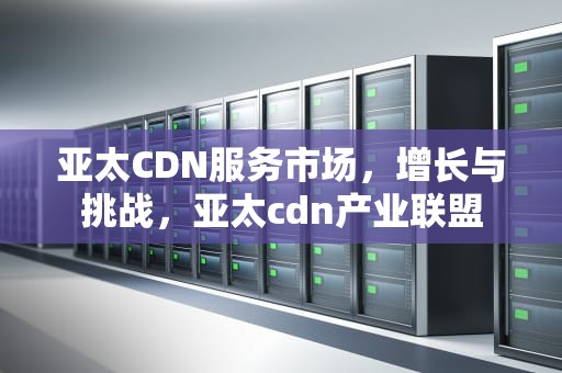 亚太CDN服务市场，增长与挑战，亚太cdn产业联盟