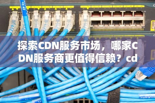 探索CDN服务市场，哪家CDN服务商更值得信赖？cdn哪家好用