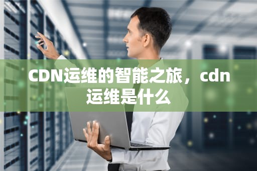 CDN运维的智能之旅，cdn运维是什么
