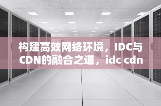 构建高效网络环境，IDC与CDN的融合之道，idc cdn区别