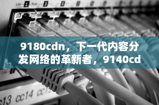 9180cdn，下一代内容分发网络的革新者，9140cdn硒鼓清零