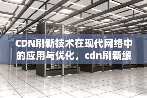 CDN刷新技术在现代网络中的应用与优化，cdn刷新缓存的方式