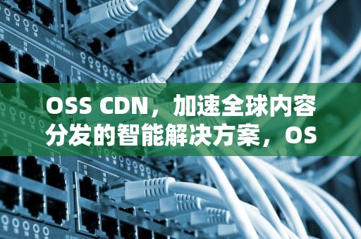 OSS CDN，加速全球内容分发的智能解决方案，OSS CDN怎样运用