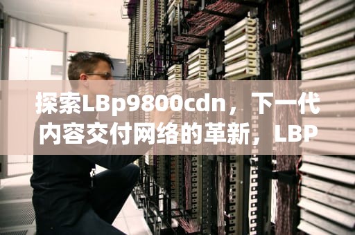 探索LBp9800cdn，下一代内容交付网络的革新，LBP9100cdn硒鼓