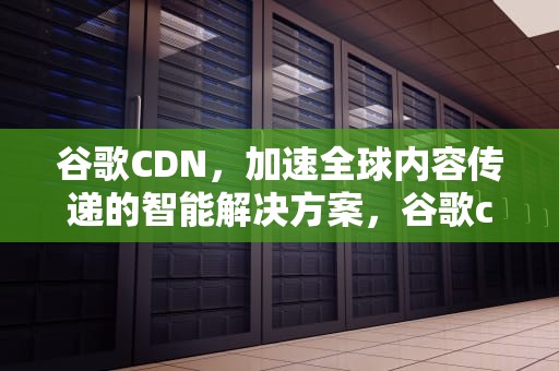 谷歌CDN，加速全球内容传递的智能解决方案，谷歌cdn全网加速