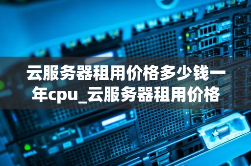 云服务器租用价格多少钱一年cpu_云服务器租用价格多少钱一年 cpu_云服务器租用价格多少钱一年CPU？