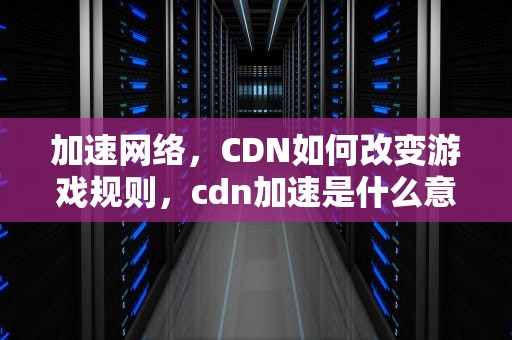 加速网络，CDN如何改变游戏规则，cdn加速是什么意思