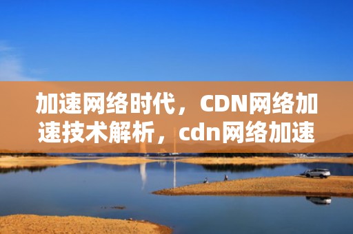 加速网络时代，CDN网络加速技术解析，cdn网络加速器
