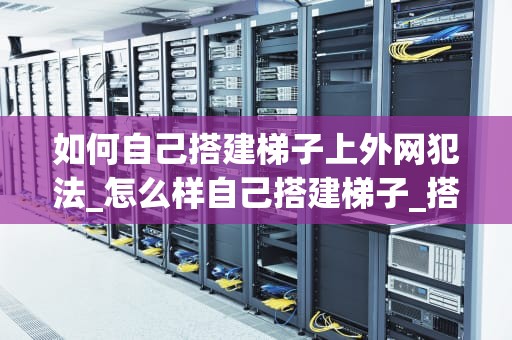 如何自己搭建梯子上外网犯法_怎么样自己搭建梯子_搭建梯子上外网犯法吗？