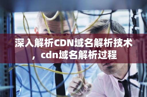 深入解析CDN域名解析技术，cdn域名解析过程