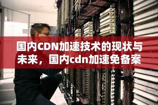 国内CDN加速技术的现状与未来，国内cdn加速免备案