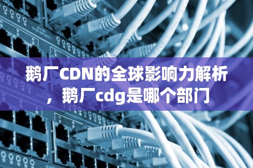 鹅厂CDN的全球影响力解析，鹅厂cdg是哪个部门
