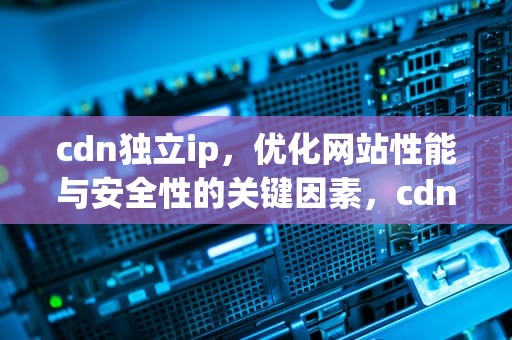 cdn独立ip，优化网站性能与安全性的关键因素，cdn的ip