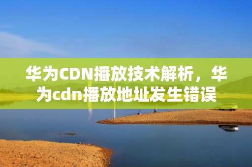 华为CDN播放技术解析，华为cdn播放地址发生错误