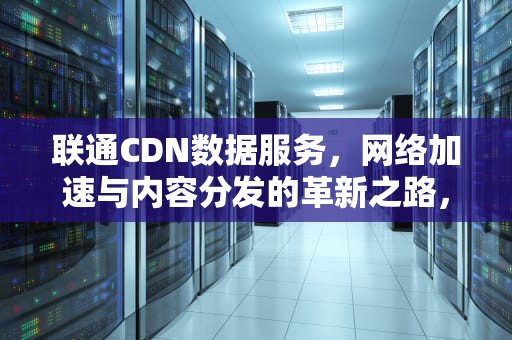 联通CDN数据服务，网络加速与内容分发的革新之路，联通 cdn