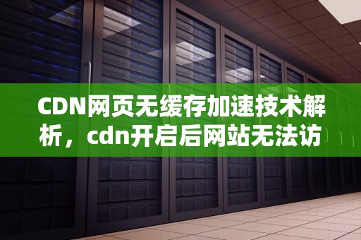 CDN网页无缓存加速技术解析，cdn开启后网站无法访问