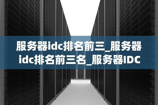 服务器idc排名前三_服务器idc排名前三名_服务器IDC行业全球前三强的竞争与优势