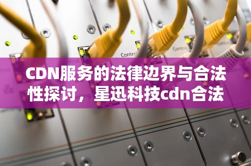 CDN服务的法律边界与合法性探讨，星迅科技cdn合法吗