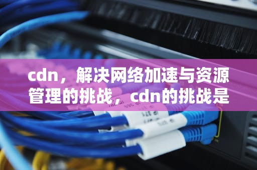 cdn，解决网络加速与资源管理的挑战，cdn的挑战是