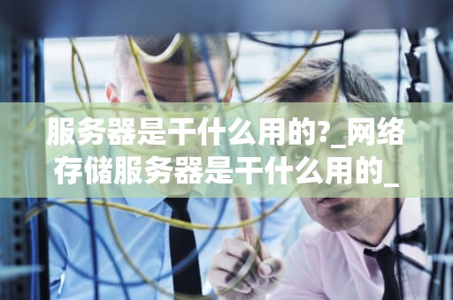 服务器是干什么用的?_网络存储服务器是干什么用的_服务器的用途及其重要性
