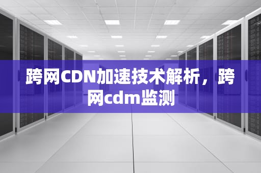 跨网CDN加速技术解析，跨网cdm监测