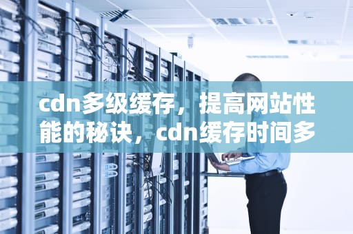cdn多级缓存，提高网站性能的秘诀，cdn缓存时间多少好