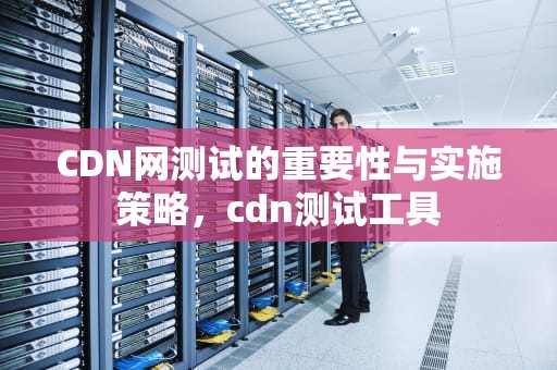 CDN网测试的重要性与实施策略，cdn测试工具