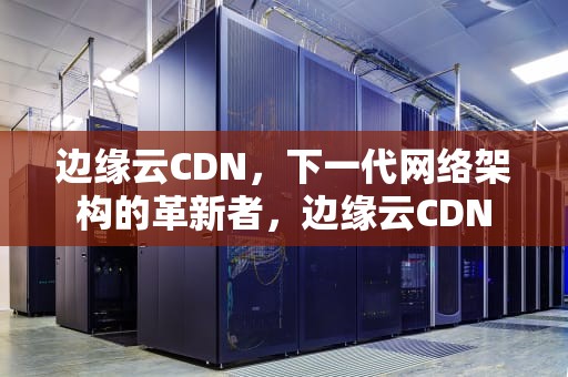 边缘云CDN，下一代网络架构的革新者，边缘云CDN