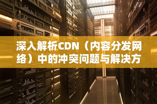 深入解析CDN（内容分发网络）中的冲突问题与解决方案，解析cdn出错