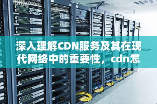 深入理解CDN服务及其在现代网络中的重要性，cdn怎么做