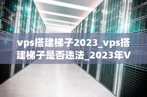 vps搭建梯子2023_vps搭建梯子是否违法_2023年VPS搭建梯子指南