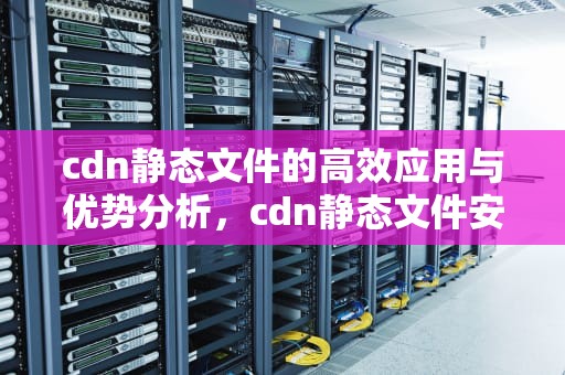 cdn静态文件的高效应用与优势分析，cdn静态文件安全防护