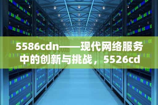 5586cdn——现代网络服务中的创新与挑战，5526cdn 进入维修模式